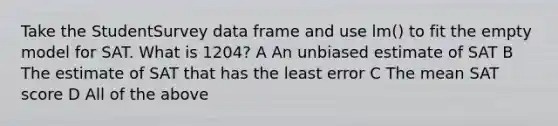 Take the StudentSurvey data frame and use lm() to fit the empty model for SAT. What is 1204? A An unbiased estimate of SAT B The estimate of SAT that has the least error C The mean SAT score D All of the above