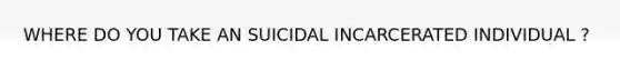 WHERE DO YOU TAKE AN SUICIDAL INCARCERATED INDIVIDUAL ?