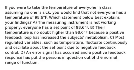 If you were to take the temperature of everyone in class, assuming no one is sick, you would find that not everyone has a temperature of 98.6°F. Which statement below best explains your findings? A) The measuring instrument is not working properly; everyone has a set point of 98.6°F. B) Their temperature is no doubt higher than 98.6°F because a positive feedback loop has increased the subjects' metabolism. C) Most regulated variables, such as temperature, fluctuate continuously and oscillate about the set point due to negative feedback control. D) An error signal has occurred and a positive feedback response has put the persons in question out of the normal range of function.