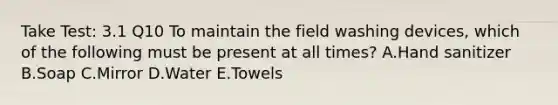 Take Test: 3.1 Q10 To maintain the field washing devices, which of the following must be present at all times? A.Hand sanitizer B.Soap C.Mirror D.Water E.Towels