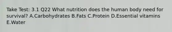 Take Test: 3.1 Q22 What nutrition does the human body need for survival? A.Carbohydrates B.Fats C.Protein D.Essential vitamins E.Water