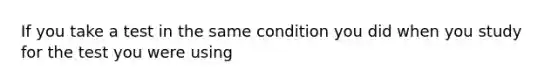 If you take a test in the same condition you did when you study for the test you were using