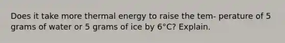 Does it take more thermal energy to raise the tem- perature of 5 grams of water or 5 grams of ice by 6°C? Explain.