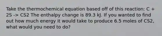 Take the thermochemical equation based off of this reaction: C + 2S -> CS2 The enthalpy change is 89.3 kJ. If you wanted to find out how much energy it would take to produce 6.5 moles of CS2, what would you need to do?