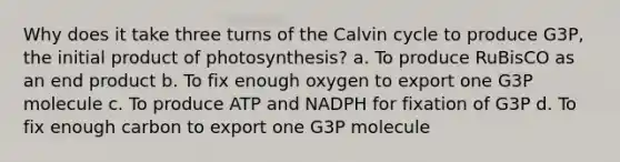 Why does it take three turns of the Calvin cycle to produce G3P, the initial product of photosynthesis? a. To produce RuBisCO as an end product b. To fix enough oxygen to export one G3P molecule c. To produce ATP and NADPH for fixation of G3P d. To fix enough carbon to export one G3P molecule