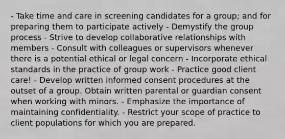 - Take time and care in screening candidates for a group; and for preparing them to participate actively - Demystify the group process - Strive to develop collaborative relationships with members - Consult with colleagues or supervisors whenever there is a potential ethical or legal concern - Incorporate ethical standards in the practice of group work - Practice good client care! - Develop written informed consent procedures at the outset of a group. Obtain written parental or guardian consent when working with minors. - Emphasize the importance of maintaining confidentiality. - Restrict your scope of practice to client populations for which you are prepared.