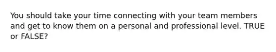 You should take your time connecting with your team members and get to know them on a personal and professional level. TRUE or FALSE?