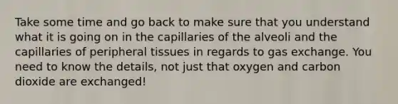 Take some time and go back to make sure that you understand what it is going on in the capillaries of the alveoli and the capillaries of peripheral tissues in regards to <a href='https://www.questionai.com/knowledge/kU8LNOksTA-gas-exchange' class='anchor-knowledge'>gas exchange</a>. You need to know the details, not just that oxygen and carbon dioxide are exchanged!