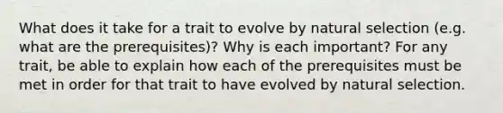 What does it take for a trait to evolve by natural selection (e.g. what are the prerequisites)? Why is each important? For any trait, be able to explain how each of the prerequisites must be met in order for that trait to have evolved by natural selection.