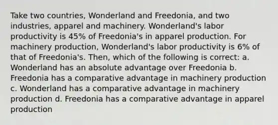 Take two countries, Wonderland and Freedonia, and two industries, apparel and machinery. Wonderland's labor productivity is 45% of Freedonia's in apparel production. For machinery production, Wonderland's labor productivity is 6% of that of Freedonia's. Then, which of the following is correct: a. Wonderland has an absolute advantage over Freedonia b. Freedonia has a comparative advantage in machinery production c. Wonderland has a comparative advantage in machinery production d. Freedonia has a comparative advantage in apparel production