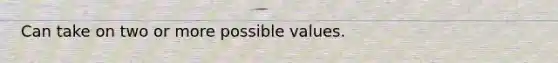 Can take on two or more possible values.