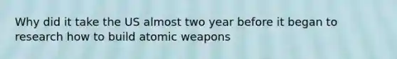 Why did it take the US almost two year before it began to research how to build atomic weapons