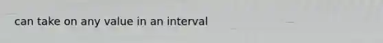 can take on any value in an interval