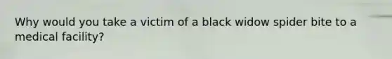 Why would you take a victim of a black widow spider bite to a medical facility?