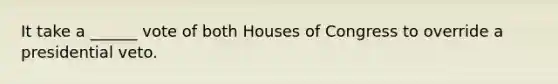 It take a ______ vote of both Houses of Congress to override a presidential veto.