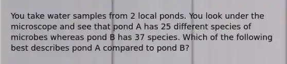 You take water samples from 2 local ponds. You look under the microscope and see that pond A has 25 different species of microbes whereas pond B has 37 species. Which of the following best describes pond A compared to pond B?