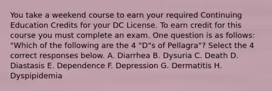 You take a weekend course to earn your required Continuing Education Credits for your DC License. To earn credit for this course you must complete an exam. One question is as follows: "Which of the following are the 4 "D"s of Pellagra"? Select the 4 correct responses below. A. Diarrhea B. Dysuria C. Death D. Diastasis E. Dependence F. Depression G. Dermatitis H. Dyspipidemia