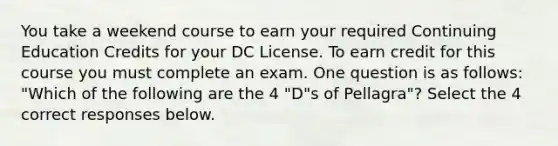 You take a weekend course to earn your required Continuing Education Credits for your DC License. To earn credit for this course you must complete an exam. One question is as follows: "Which of the following are the 4 "D"s of Pellagra"? Select the 4 correct responses below.