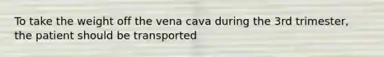 To take the weight off the vena cava during the 3rd trimester, the patient should be transported