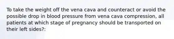 To take the weight off the vena cava and counteract or avoid the possible drop in blood pressure from vena cava compression, all patients at which stage of pregnancy should be transported on their left sides?: