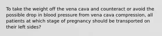 To take the weight off the vena cava and counteract or avoid the possible drop in blood pressure from vena cava​ compression, all patients at which stage of pregnancy should be transported on their left​ sides?