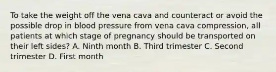 To take the weight off the vena cava and counteract or avoid the possible drop in blood pressure from vena cava​ compression, all patients at which stage of pregnancy should be transported on their left​ sides? A. Ninth month B. Third trimester C. Second trimester D. First month