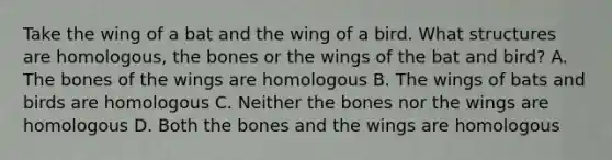 Take the wing of a bat and the wing of a bird. What structures are homologous, the bones or the wings of the bat and bird? A. The bones of the wings are homologous B. The wings of bats and birds are homologous C. Neither the bones nor the wings are homologous D. Both the bones and the wings are homologous