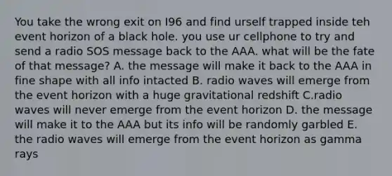 You take the wrong exit on I96 and find urself trapped inside teh event horizon of a black hole. you use ur cellphone to try and send a radio SOS message back to the AAA. what will be the fate of that message? A. the message will make it back to the AAA in fine shape with all info intacted B. radio waves will emerge from the event horizon with a huge gravitational redshift C.radio waves will never emerge from the event horizon D. the message will make it to the AAA but its info will be randomly garbled E. the radio waves will emerge from the event horizon as gamma rays