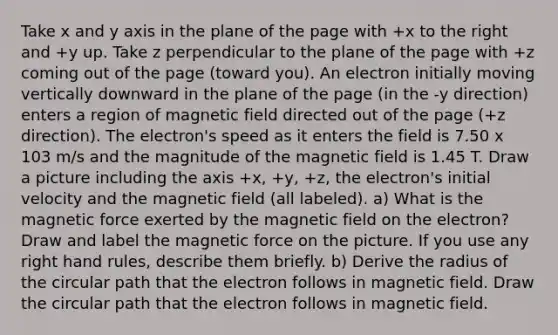 Take x and y axis in the plane of the page with +x to the right and +y up. Take z perpendicular to the plane of the page with +z coming out of the page (toward you). An electron initially moving vertically downward in the plane of the page (in the -y direction) enters a region of magnetic field directed out of the page (+z direction). The electron's speed as it enters the field is 7.50 x 103 m/s and the magnitude of the magnetic field is 1.45 T. Draw a picture including the axis +x, +y, +z, the electron's initial velocity and the magnetic field (all labeled). a) What is the magnetic force exerted by the magnetic field on the electron? Draw and label the magnetic force on the picture. If you use any right hand rules, describe them briefly. b) Derive the radius of the circular path that the electron follows in magnetic field. Draw the circular path that the electron follows in magnetic field.