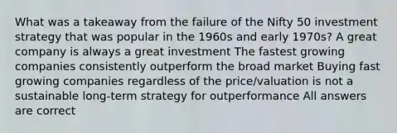 What was a takeaway from the failure of the Nifty 50 investment strategy that was popular in the 1960s and early 1970s? A great company is always a great investment The fastest growing companies consistently outperform the broad market Buying fast growing companies regardless of the price/valuation is not a sustainable long-term strategy for outperformance All answers are correct