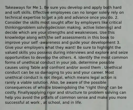 Takeaways for Me 1. Be sure you develop and apply both hard and soft skills. Effective employees can no longer solely rely on technical expertise to get a job and advance once you do. 2. Consider the skills most sought after by employers like critical thinkingproblem solvingdecision making. active listening) and decide which are your strengths and weaknesses. Use this knowledge along with the self assessments in this book to improve your self -awareness and guide your development 3. Give your employers what they want! Be sure to highlight the valued skills you possess during interviews and explore and seize opportunities to develop the others. 4. Identify the most common forms of unethical conduct in your job, determine possible causes using Table and confront and/or avoid them . Unethical conduct can be so damaging to you and your career. Most unethical conduct is not illegal, which means legal action is rarely a viable solution. Also, be aware of the possible consequences of whistle blowingdoing the "right thing" can be costly. Finallyapplying rigor and structure to problem solving can help you avoid the pitfalls of common sense and make you more successful at work , at school, and in life.