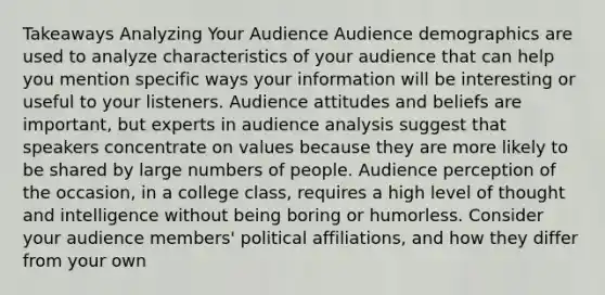 Takeaways Analyzing Your Audience Audience demographics are used to analyze characteristics of your audience that can help you mention specific ways your information will be interesting or useful to your listeners. Audience attitudes and beliefs are important, but experts in audience analysis suggest that speakers concentrate on values because they are more likely to be shared by large numbers of people. Audience perception of the occasion, in a college class, requires a high level of thought and intelligence without being boring or humorless. Consider your audience members' political affiliations, and how they differ from your own