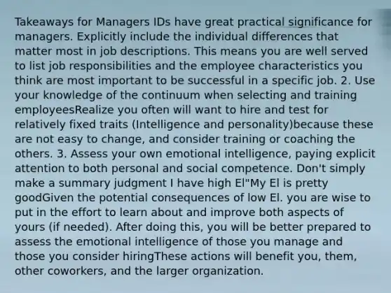 Takeaways for Managers IDs have great practical significance for managers. Explicitly include the individual differences that matter most in job descriptions. This means you are well served to list job responsibilities and the employee characteristics you think are most important to be successful in a specific job. 2. Use your knowledge of the continuum when selecting and training employeesRealize you often will want to hire and test for relatively fixed traits (Intelligence and personality)because these are not easy to change, and consider training or coaching the others. 3. Assess your own emotional intelligence, paying explicit attention to both personal and social competence. Don't simply make a summary judgment I have high El"My El is pretty goodGiven the potential consequences of low El. you are wise to put in the effort to learn about and improve both aspects of yours (if needed). After doing this, you will be better prepared to assess the emotional intelligence of those you manage and those you consider hiringThese actions will benefit you, them, other coworkers, and the larger organization.