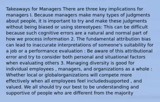 Takeaways for Managers There are three key implications for managers I. Because managers make many types of judgments about people, it is important to try and make these judgments without being biased or using stereotypes: This can be difficult because such cognitive errors are a natural and normal part of how we process information 2. The fundamental attribution bias can lead to inaccurate interpretations of someone's suitability for a job or a performance evaluation : Be aware of this attributional error and try to consider both personal and situational factors when evaluating others 3. Managing diversity is good for individual employees , managers, and organizations as a whole : Whether local or globalorganizations will compete more effectively when all employees feel includedsupported , and valued. We all should try our best to be understanding and supportive of people who are different from the majority