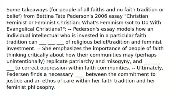 Some takeaways (for people of all faiths and no faith tradition or belief) from Bettina Tate Pederson's 2006 essay "Christian Feminist or Feminist Christian: What's Feminism Got to Do With Evangelical Christians?": -- Pedersen's essay models how an individual intellectual who is invested in a particular faith tradition can ___ ___ ___ of religious belief/tradition and feminist investment. -- She emphasizes the importance of people of faith thinking critically about how their communities may (perhaps unintentionally) replicate patriarchy and misogyny, and ___ ___ ___ to correct oppression within faith communities. -- Ultimately, Pedersen finds a necessary ____ between the commitment to justice and an ethos of care within her faith tradition and her feminist philosophy.