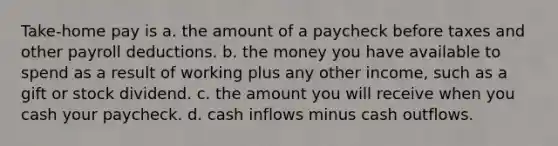 Take-home pay is a. the amount of a paycheck before taxes and other payroll deductions. b. the money you have available to spend as a result of working plus any other income, such as a gift or stock dividend. c. the amount you will receive when you cash your paycheck. d. cash inflows minus cash outflows.