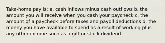 Take-home pay is: a. cash inflows minus cash outflows b. the amount you will receive when you cash your paycheck c. the amount of a paycheck before taxes and payoll deductions d. the money you have available to spend as a result of working plus any other income such as a gift or stock dividend