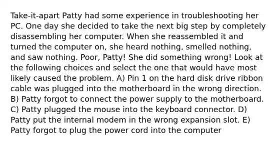 Take-it-apart Patty had some experience in troubleshooting her PC. One day she decided to take the next big step by completely disassembling her computer. When she reassembled it and turned the computer on, she heard nothing, smelled nothing, and saw nothing. Poor, Patty! She did something wrong! Look at the following choices and select the one that would have most likely caused the problem. A) Pin 1 on the hard disk drive ribbon cable was plugged into the motherboard in the wrong direction. B) Patty forgot to connect the power supply to the motherboard. C) Patty plugged the mouse into the keyboard connector. D) Patty put the internal modem in the wrong expansion slot. E) Patty forgot to plug the power cord into the computer