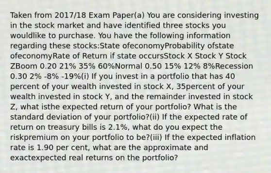 Taken from 2017/18 Exam Paper(a) You are considering investing in the stock market and have identified three stocks you wouldlike to purchase. You have the following information regarding these stocks:State ofeconomyProbability ofstate ofeconomyRate of Return if state occursStock X Stock Y Stock ZBoom 0.20 21% 35% 60%Normal 0.50 15% 12% 8%Recession 0.30 2% -8% -19%(i) If you invest in a portfolio that has 40 percent of your wealth invested in stock X, 35percent of your wealth invested in stock Y, and the remainder invested in stock Z, what isthe expected return of your portfolio? What is the standard deviation of your portfolio?(ii) If the expected rate of return on treasury bills is 2.1%, what do you expect the riskpremium on your portfolio to be?(iii) If the expected inflation rate is 1.90 per cent, what are the approximate and exactexpected real returns on the portfolio?