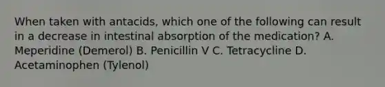 When taken with antacids, which one of the following can result in a decrease in intestinal absorption of the medication? A. Meperidine (Demerol) B. Penicillin V C. Tetracycline D. Acetaminophen (Tylenol)