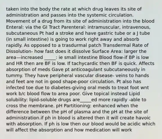 taken into the body the rate at which drug leaves its site of administration and passes into the systemic circulation. Movement of a drug from its site of administration into the blood Enteral: via the GI Tract Parenteral: intramuscular, intravenous, subcutaneous Pt had a stroke and have gastric tube or a J tube (in small intestine) is going to work right away and absorb rapidly. As opposed to a trasdurmal patch Transdermal Rate of Dissolution- how fast does it dissolve Surface Area: larger the area—increased _____: ie small intestine Blood flow-if BP is low and HR then are BF is low. If tachycardic then BF is quick. Affects absorption of meds Gave pt anticoagulant subcutaneously in tummy. They have peripheral vascular disease- veins to hands and feet are not in good shape-poor circulation. Pt also has infected toe due to diabetes-giving oral meds to treat foot wnt work b/c blood flow to area poor. Give topical instead Lipid solubility: lipid-soluble drugs are_____ed more rapidly -able to cross the membrane. pH Partitioning: enhanced when the difference between the pH of plasma and the pH at the site of administration.if ph in blood is altered then it will create havoic with absorption. If ph is low then our blood would be acidic which will affect the absorption and how medication will work