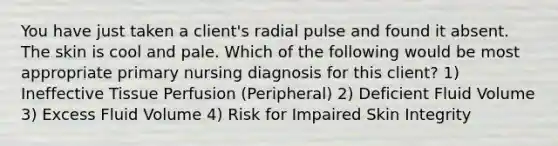 You have just taken a client's radial pulse and found it absent. The skin is cool and pale. Which of the following would be most appropriate primary nursing diagnosis for this client? 1) Ineffective Tissue Perfusion (Peripheral) 2) Deficient Fluid Volume 3) Excess Fluid Volume 4) Risk for Impaired Skin Integrity