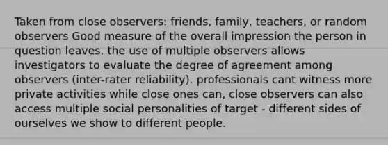 Taken from close observers: friends, family, teachers, or random observers Good measure of the overall impression the person in question leaves. the use of multiple observers allows investigators to evaluate the degree of agreement among observers (inter-rater reliability). professionals cant witness more private activities while close ones can, close observers can also access multiple social personalities of target - different sides of ourselves we show to different people.