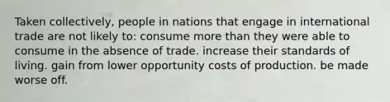 Taken collectively, people in nations that engage in international trade are not likely to: consume more than they were able to consume in the absence of trade. increase their standards of living. gain from lower opportunity costs of production. be made worse off.