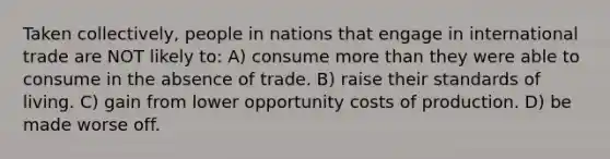 Taken collectively, people in nations that engage in international trade are NOT likely to: A) consume more than they were able to consume in the absence of trade. B) raise their standards of living. C) gain from lower opportunity costs of production. D) be made worse off.