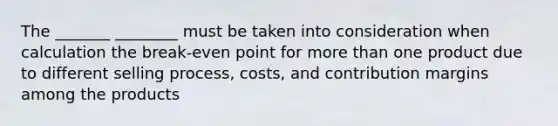 The _______ ________ must be taken into consideration when calculation the break-even point for more than one product due to different selling process, costs, and contribution margins among the products