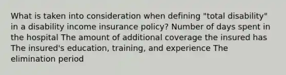 What is taken into consideration when defining "total disability" in a disability income insurance policy? Number of days spent in the hospital The amount of additional coverage the insured has The insured's education, training, and experience The elimination period