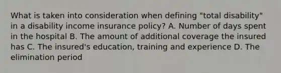 What is taken into consideration when defining "total disability" in a disability income insurance policy? A. Number of days spent in the hospital B. The amount of additional coverage the insured has C. The insured's education, training and experience D. The elimination period