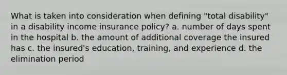 What is taken into consideration when defining "total disability" in a disability income insurance policy? a. number of days spent in the hospital b. the amount of additional coverage the insured has c. the insured's education, training, and experience d. the elimination period