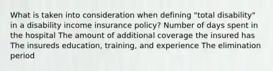 What is taken into consideration when defining "total disability" in a disability income insurance policy? Number of days spent in the hospital The amount of additional coverage the insured has The insureds education, training, and experience The elimination period